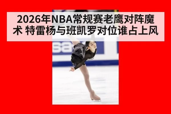 2026年NBA常规赛老鹰对阵魔术 特雷杨与班凯罗对位谁占上风
